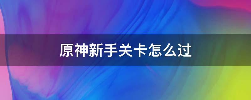 原神新手关卡怎么过（原神如何通关新手任务）