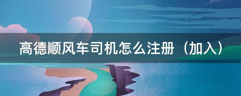 高德顺风车司机怎么注册 高德顺风车司机怎么注册(加入