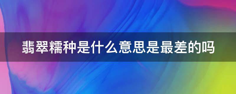 翡翠糯种是什么意思是最差的吗（翡翠糯种是不是不值钱）