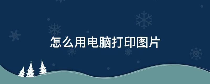 怎么用电脑打印图片（怎么用电脑打印图片(简单）