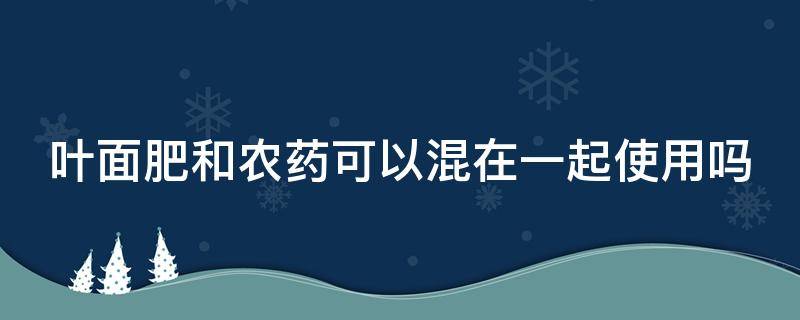 叶面肥和农药可以混在一起使用吗 叶面肥和农药可以混在一起使用吗有毒吗