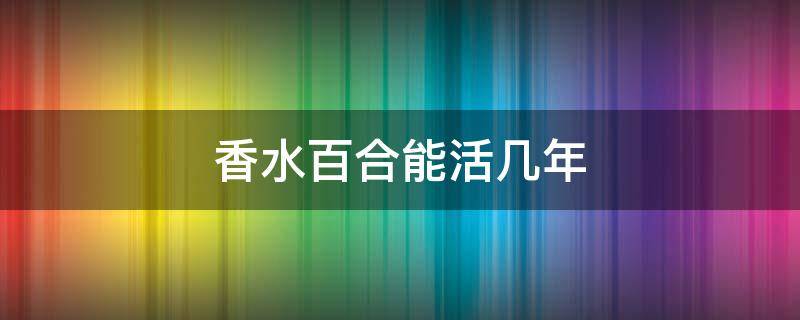 香水百合能活几年（香水百合多年生吗）