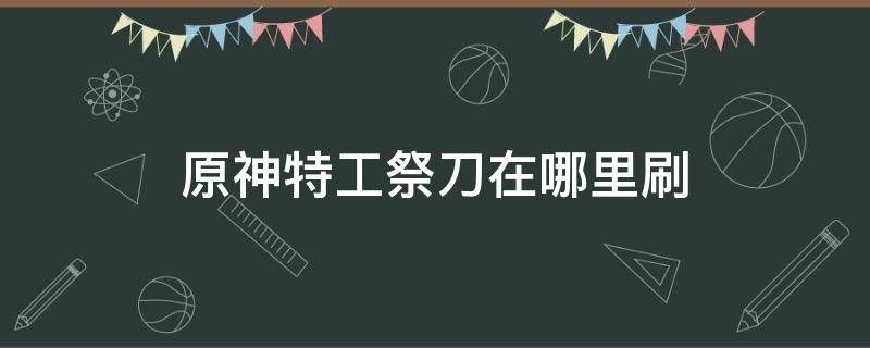 原神特工祭刀在哪里刷（原神特工祭刀怎么获得）