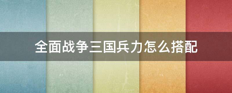 全面战争三国兵力怎么搭配 全面战争三国搭配武将