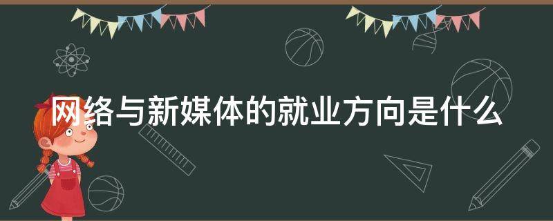 网络与新媒体的就业方向是什么（网络与新媒体的就业前景如何）