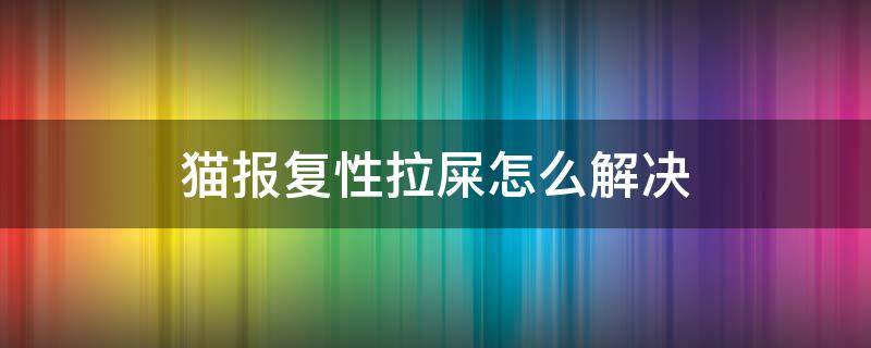 猫报复性拉屎怎么解决（猫突然报复随便拉屎如何制止）