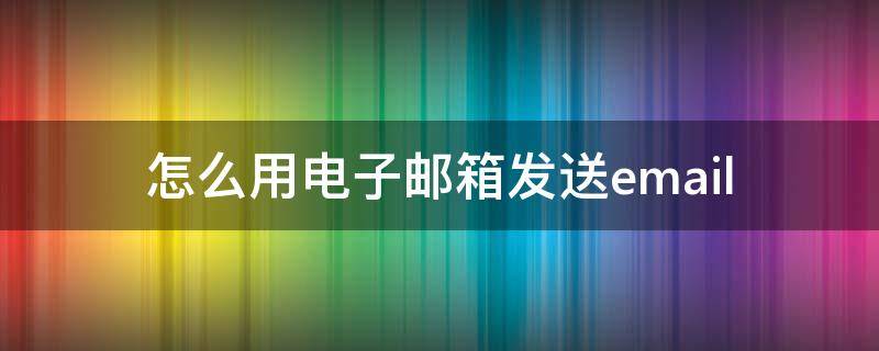 怎么用电子邮箱发送email（怎么用电子邮箱发送文件）