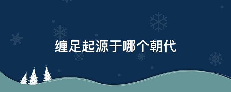 缠足起源于哪个朝代 古代妇女缠足起源于哪个朝代