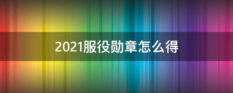 2021服役勋章怎么得（2020服役勋章）