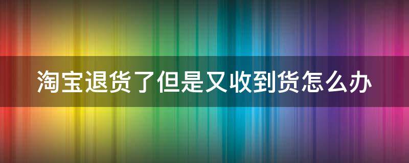 淘宝退货了但是又收到货怎么办 淘宝退货后又收到货怎么办