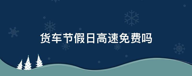 货车节假日高速免费吗 节假日高速大货车免费吗