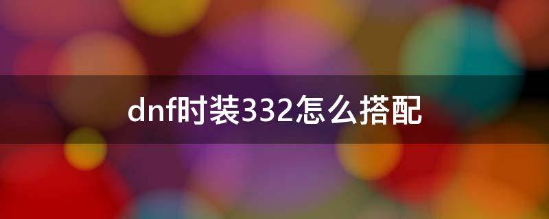 dnf时装332怎么搭配（dnf332时装搭配是什么）