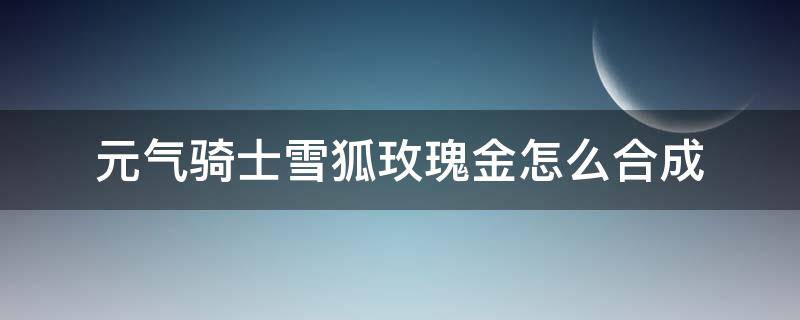 元气骑士雪狐玫瑰金怎么合成 元气骑士雪狐玫瑰金怎么合成不了