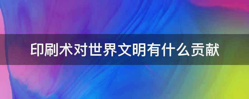 印刷术对世界文明有什么贡献（指南针火药印刷术对世界文明有什么贡献）