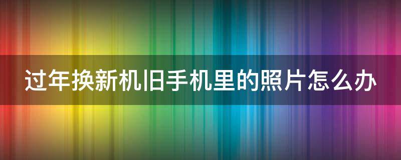 过年换新机旧手机里的照片怎么办 换新手机以前的照片还有吗