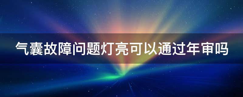 气囊故障问题灯亮可以通过年审吗（气囊故障灯亮审车能审过吗）