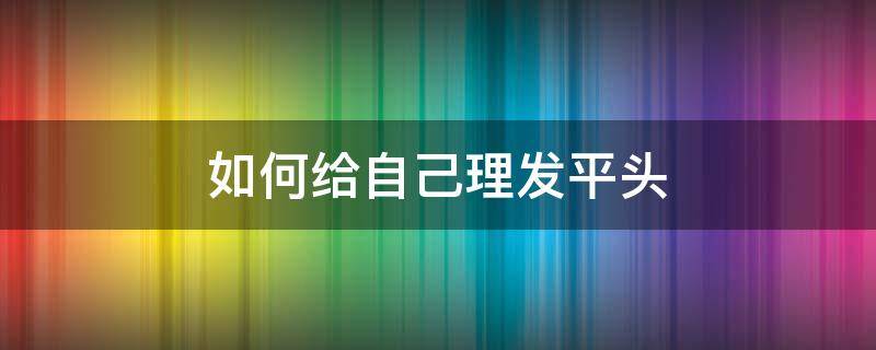 如何给自己理发平头（怎么自己理发平头）