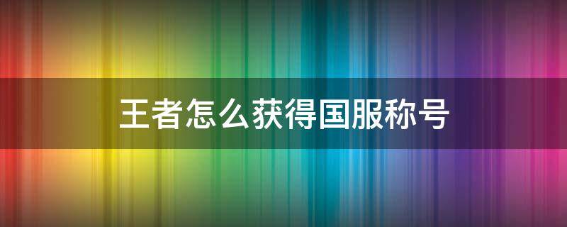 王者怎么获得国服称号（王者怎么容易获得国服称号）