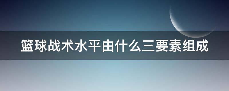 篮球战术水平由什么三要素组成 篮球战术水平由什么三要素组成而成