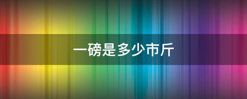 一磅是多少市斤（一斤是多少磅一磅是多少）