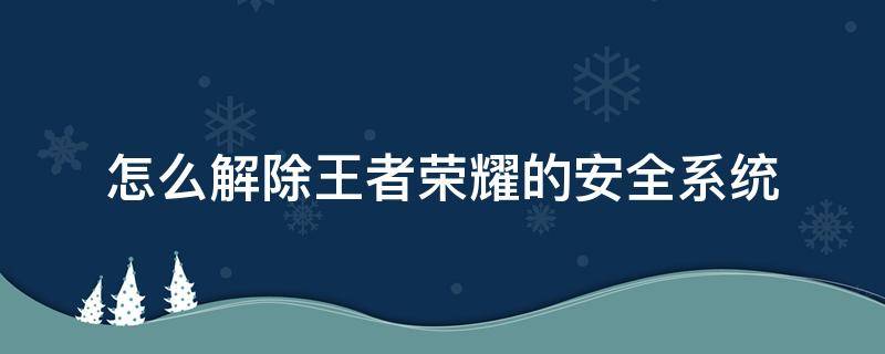 怎么解除王者荣耀的安全系统 怎么样才能解除王者荣耀安全系统