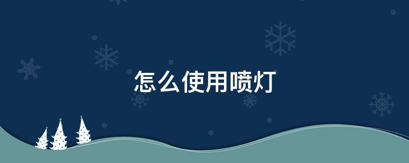 怎么使用喷灯 使用喷灯的正确步骤