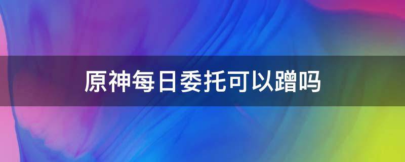 原神每日委托可以蹭吗（原神可以蹭别人的委托吗）