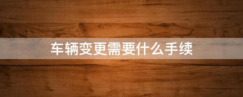 车辆变更需要什么手续 车辆变更需要什么手续费吗