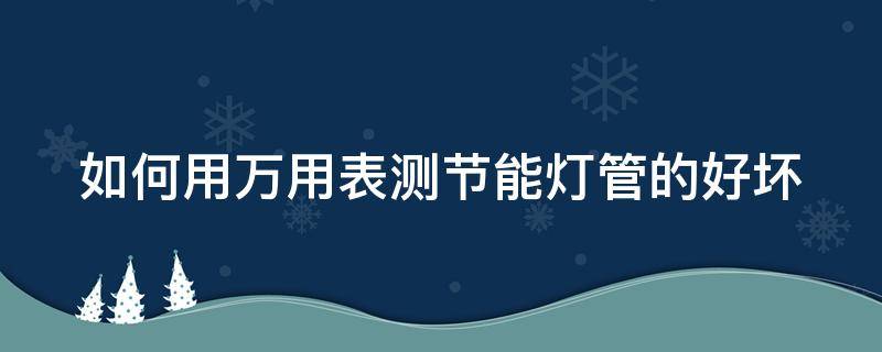 如何用万用表测节能灯管的好坏（怎么用万用表测节能灯的好坏）