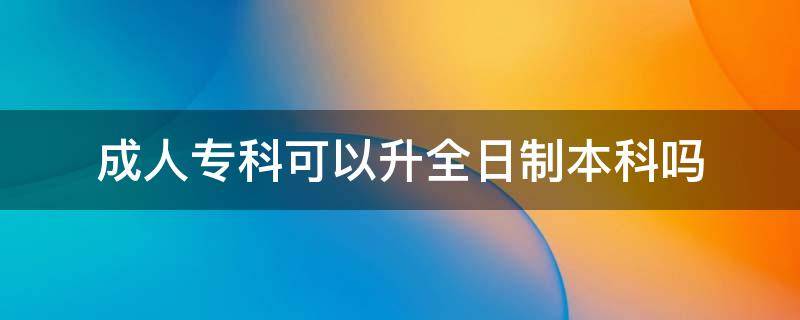 成人专科可以升全日制本科吗（成人专科能不能升全日制本科）