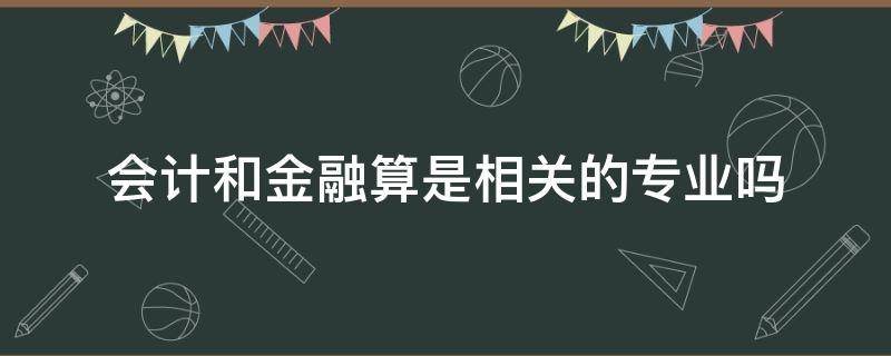 会计和金融算是相关的专业吗 会计专业和金融专业有什么区别