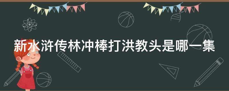 新水浒传林冲棒打洪教头是哪一集 新水浒传林冲棒打洪教头是哪一集出现的