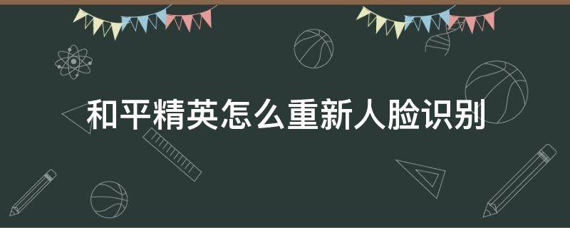 和平精英怎么重新人脸识别 和平精英怎么重新人脸识别认证在哪里