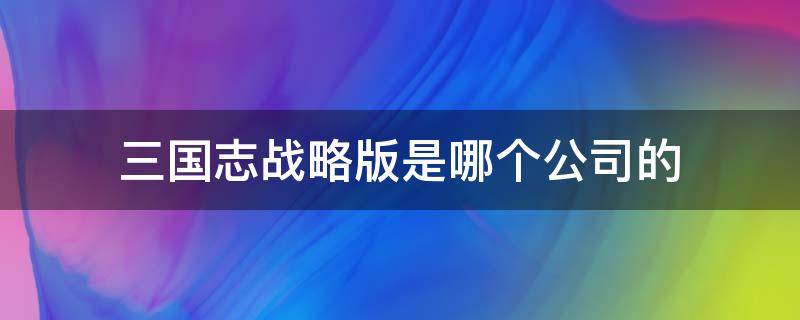 三国志战略版是哪个公司的 三国志战略版是哪个公司的产品