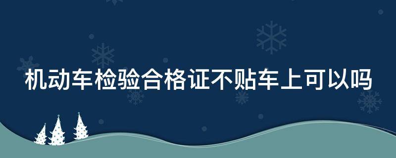 机动车检验合格证不贴车上可以吗 机动车检验合格证不贴车上可以吗