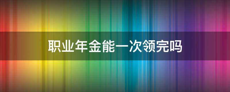 职业年金能一次领完吗 职业年金一次性领取还是按月领取好