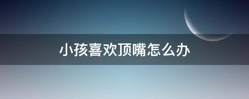 小孩喜欢顶嘴怎么办 小孩喜欢顶嘴怎么办,不懂的感恩
