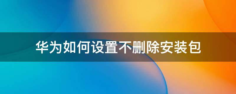 华为如何设置不删除安装包 华为如何设置安装后不删除安装包