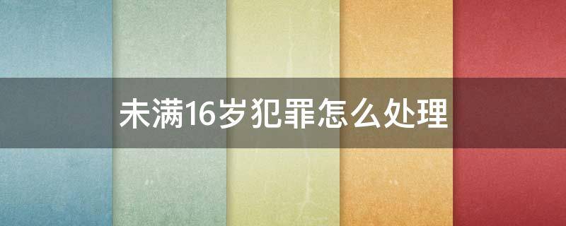 未满16岁犯罪怎么处理（未满16岁犯罪怎么办）