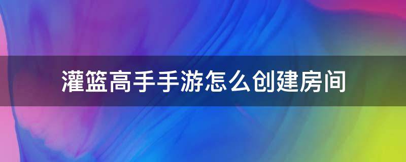 灌篮高手手游怎么创建房间 灌篮高手创建组队房间失败