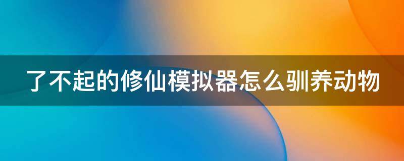 了不起的修仙模拟器怎么驯养动物（了不起的修仙模拟器怎么养小动物）