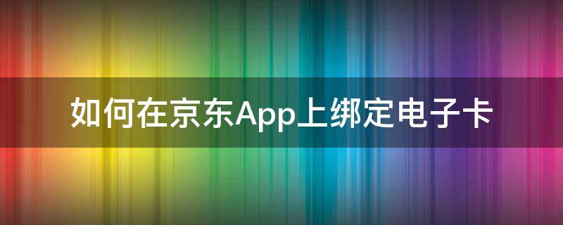 如何在京东App上绑定电子卡 京东app绑定京东卡