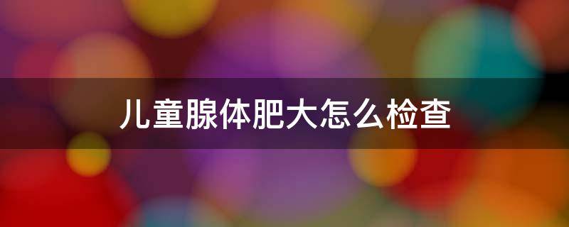 儿童腺体肥大怎么检查 儿童腺体肥大怎么检查出来