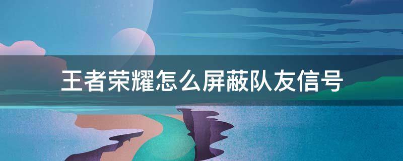 王者荣耀怎么屏蔽队友信号 王者荣耀怎么屏蔽队友发出的信号 太烦了