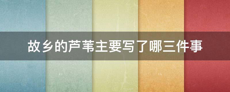 故乡的芦苇主要写了哪三件事 故乡的芦苇主要写了哪三件事,你最喜欢哪件事,为什么?