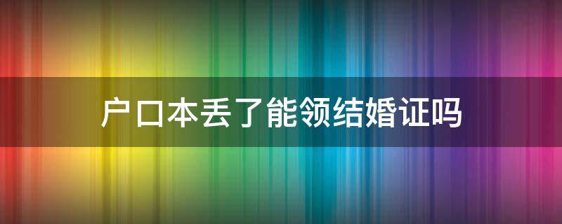 户口本丢了能领结婚证吗 结婚证丢了拿户口本能上户吗