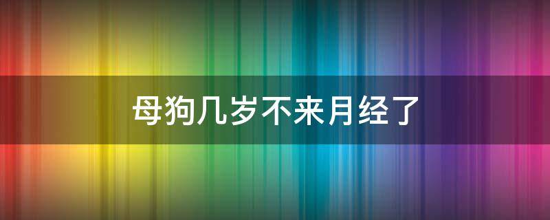 母狗几岁不来月经了 狗狗几岁之后就不来大姨妈了