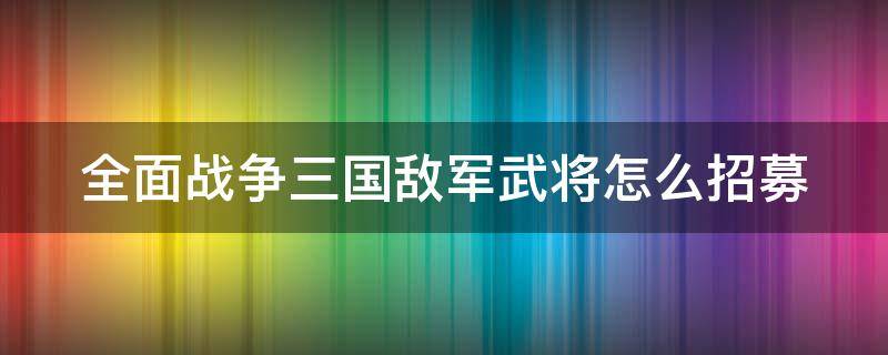 全面战争三国敌军武将怎么招募（全面战争三国敌军武将怎么招募不了）