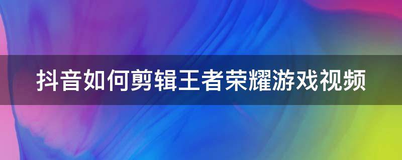 抖音如何剪辑王者荣耀游戏视频 抖音如何剪辑王者荣耀游戏视频呢