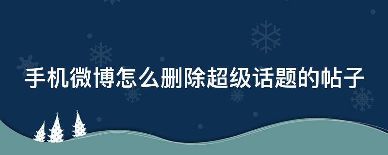 手机微博怎么删除超级话题的帖子 怎么删除在微博超级话题的帖子